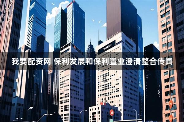 我要配资网 保利发展和保利置业澄清整合传闻