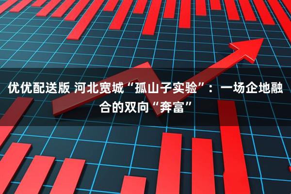 优优配送版 河北宽城“孤山子实验”：一场企地融合的双向“奔富”