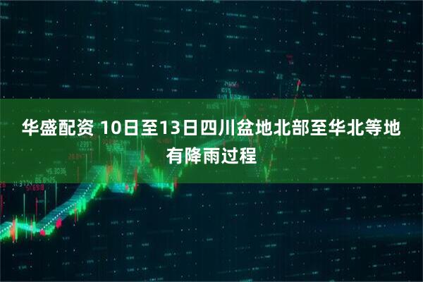 华盛配资 10日至13日四川盆地北部至华北等地有降雨过程