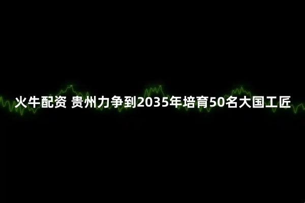 火牛配资 贵州力争到2035年培育50名大国工匠