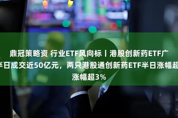 鼎冠策略资 行业ETF风向标丨港股创新药ETF广发半日成交近50亿元,两只港股通创新药ETF半日涨幅超3%