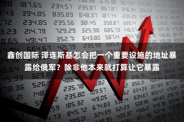 鑫创国际 泽连斯基怎会把一个重要设施的地址暴露给俄军？除非他本来就打算让它暴露