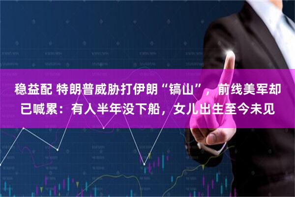 稳益配 特朗普威胁打伊朗“镐山”，前线美军却已喊累：有人半年没下船，女儿出生至今未见